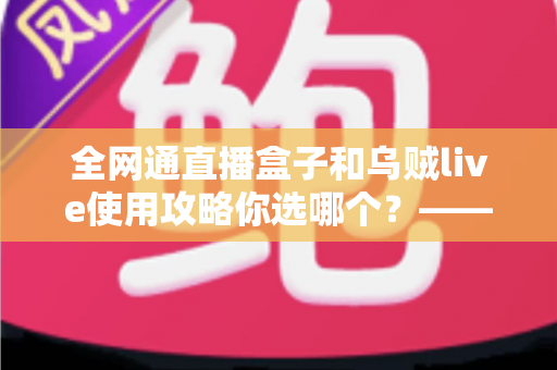 全网通直播盒子和乌贼live使用攻略你选哪个?——从户外到室内,一篇读懂直播装备与软件的最优解 全网通直播盒子和乌贼live使用攻略你选哪个?——从户外到室内,一篇读懂直播装备与软件的最优解