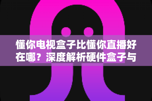 懂你电视盒子比懂你直播好在哪？深度解析硬件盒子与直播软件的核心差异，帮你选对观影方案