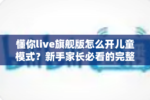 懂你live旗舰版怎么开儿童模式？新手家长必看的完整开启教程与使用指南