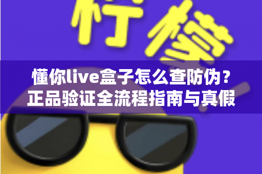 懂你live盒子怎么查防伪？正品验证全流程指南与真假辨别技巧一文读懂
