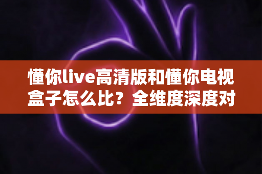 懂你live高清版和懂你电视盒子怎么比？全维度深度对比与选购避坑指南