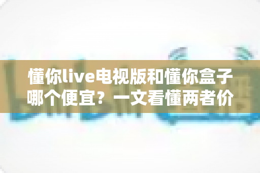 懂你live电视版和懂你盒子哪个便宜？一文看懂两者价格差异与省钱选购攻略