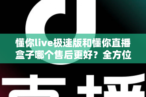 懂你live极速版和懂你直播盒子哪个售后更好？全方位深度对比帮你选对不踩坑