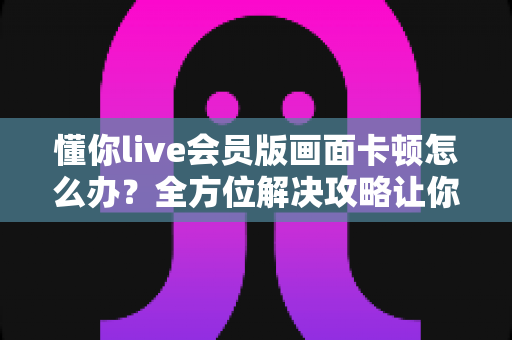 懂你live会员版画面卡顿怎么办?全方位解决攻略让你畅享流畅直播体验 懂你live会员版画面卡顿怎么办?全方位解决攻略让你畅享流畅直播体验