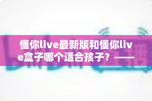 懂你live最新版和懂你live盒子哪个适合孩子?——家长必看的全方位对比与选购指南 懂你live最新版和懂你live盒子哪个适合孩子?——家长必看的全方位对比与选购指南