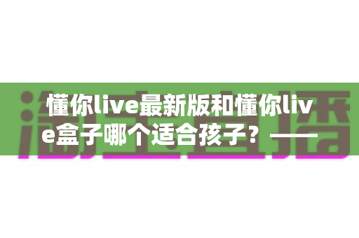 懂你live最新版和懂你live盒子哪个适合孩子?——家长必看的全方位对比与选购指南 懂你live最新版和懂你live盒子哪个适合孩子?——家长必看的全方位对比与选购指南