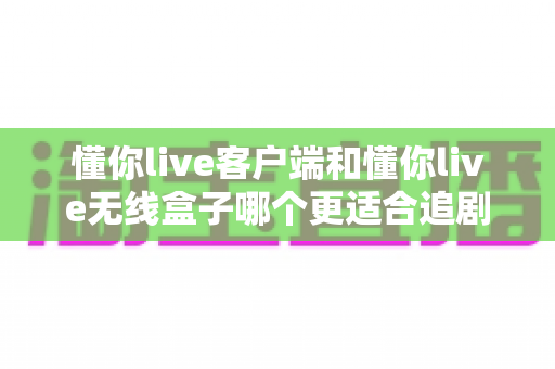 懂你live客户端和懂你live无线盒子哪个更适合追剧？2025年追剧神器深度对比与选购指南