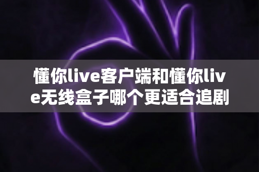 懂你live客户端和懂你live无线盒子哪个更适合追剧？2025年追剧神器深度对比与选购指南