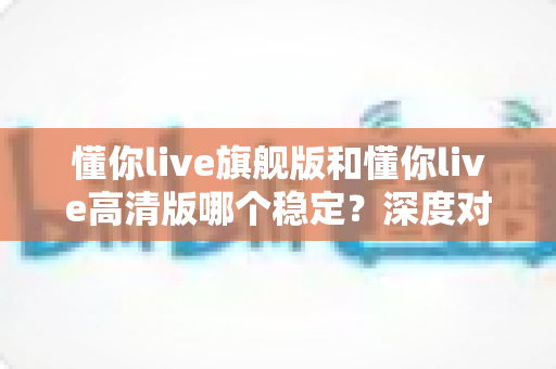 懂你live旗舰版和懂你live高清版哪个稳定?深度对比评测帮你选出最适合的版本 懂你live旗舰版和懂你live高清版哪个稳定?深度对比评测帮你选出最适合的版本