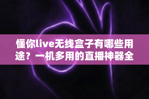 懂你live无线盒子有哪些用途?一机多用的直播神器全解析 懂你live无线盒子有哪些用途?一机多用的直播神器全解析