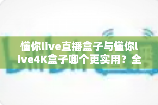 懂你live直播盒子与懂你live4K盒子哪个更实用?全面对比帮你选对不选贵 懂你live直播盒子与懂你live4K盒子哪个更实用?全面对比帮你选对不选贵