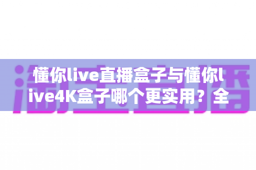 懂你live直播盒子与懂你live4K盒子哪个更实用？全面对比帮你选对不选贵