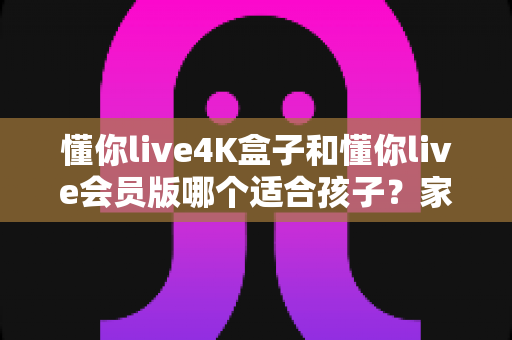 懂你live4K盒子和懂你live会员版哪个适合孩子？家长选购前的完整对比与实用指南