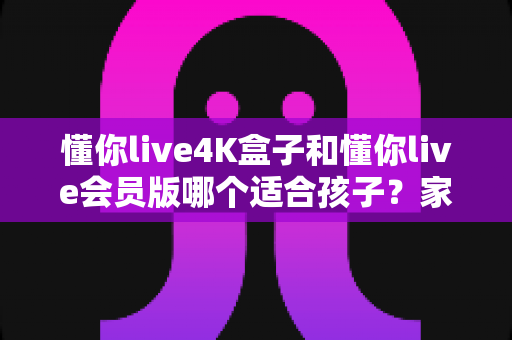 懂你live4K盒子和懂你live会员版哪个适合孩子？家长选购前的完整对比与实用指南