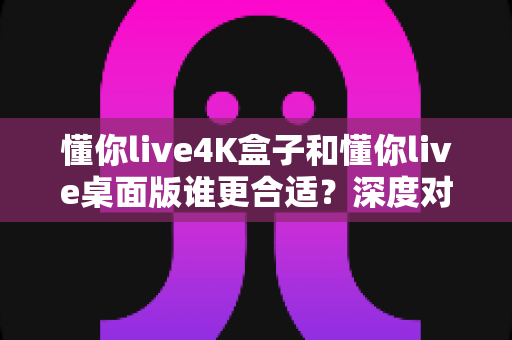 懂你live4K盒子和懂你live桌面版谁更合适?深度对比+场景化选择全攻略 懂你live4K盒子和懂你live桌面版谁更合适?深度对比+场景化选择全攻略