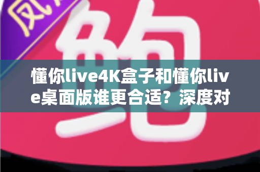 懂你live4K盒子和懂你live桌面版谁更合适?深度对比+场景化选择全攻略 懂你live4K盒子和懂你live桌面版谁更合适?深度对比+场景化选择全攻略