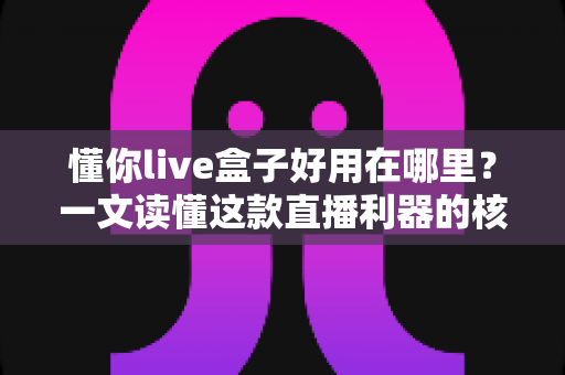 懂你live盒子好用在哪里？一文读懂这款直播利器的核心优势与真实体验