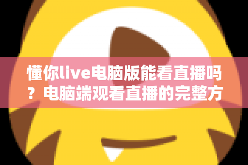 懂你live电脑版能看直播吗?电脑端观看直播的完整方法与实用指南 懂你live电脑版能看直播吗?电脑端观看直播的完整方法与实用指南