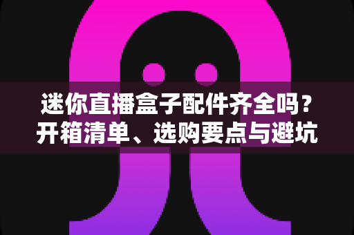 迷你直播盒子配件齐全吗？开箱清单、选购要点与避坑指南一文讲透
