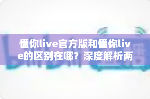 懂你live官方版和懂你live的区别在哪？深度解析两大版本差异，助你安全下载不踩坑