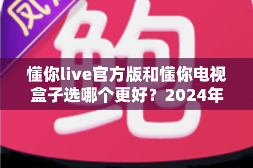 懂你live官方版和懂你电视盒子选哪个更好？2024年最全对比选购指南，看完不再纠结！