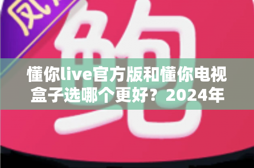 懂你live官方版和懂你电视盒子选哪个更好？2024年最全对比选购指南，看完不再纠结！