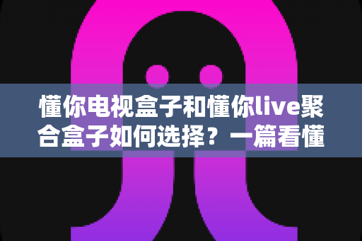 懂你电视盒子和懂你live聚合盒子如何选择?一篇看懂差异、需求与选购技巧的实用指南 懂你电视盒子和懂你live聚合盒子如何选择?一篇看懂差异、需求与选购技巧的实用指南