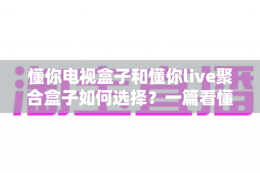 懂你电视盒子和懂你live聚合盒子如何选择?一篇看懂差异、需求与选购技巧的实用指南 懂你电视盒子和懂你live聚合盒子如何选择?一篇看懂差异、需求与选购技巧的实用指南