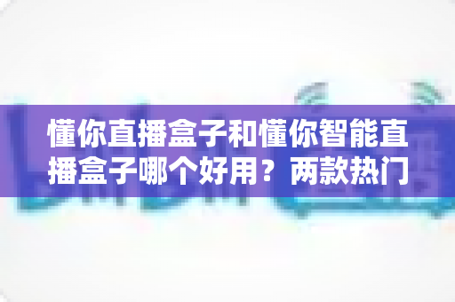 懂你直播盒子和懂你智能直播盒子哪个好用?两款热门直播设备深度对比与选购全攻略 懂你直播盒子和懂你智能直播盒子哪个好用?两款热门直播设备深度对比与选购全攻略