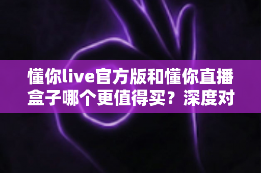 懂你live官方版和懂你直播盒子哪个更值得买?深度对比评测与选购避坑指南全解析 懂你live官方版和懂你直播盒子哪个更值得买?深度对比评测与选购避坑指南全解析