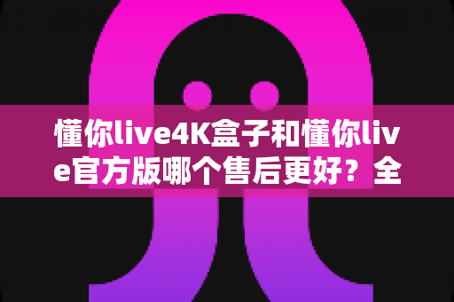 懂你live4K盒子和懂你live官方版哪个售后更好？全面解析帮你做出明智选择