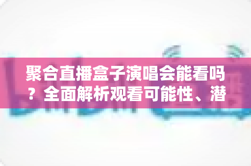聚合直播盒子演唱会能看吗?全面解析观看可能性、潜在风险与正规替代方案 聚合直播盒子演唱会能看吗?全面解析观看可能性、潜在风险与正规替代方案