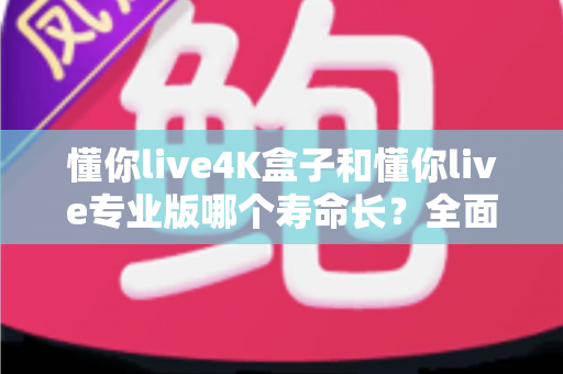 懂你live4K盒子和懂你live专业版哪个寿命长?全面对比分析与选购指南 懂你live4K盒子和懂你live专业版哪个寿命长?全面对比分析与选购指南