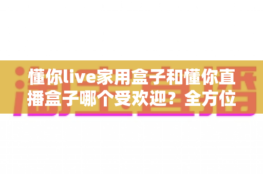 懂你live家用盒子和懂你直播盒子哪个受欢迎？全方位对比帮你选对不选贵