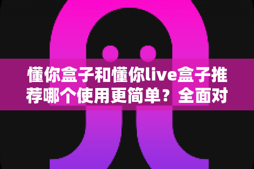 懂你盒子和懂你live盒子推荐哪个使用更简单？全面对比评测帮你选对不踩坑