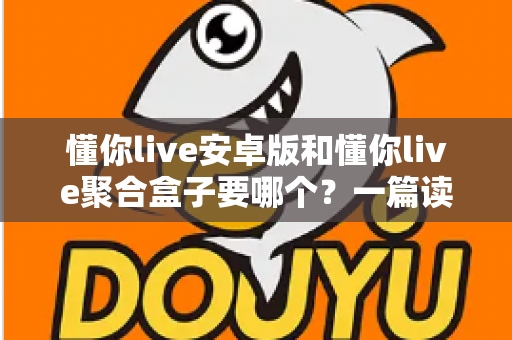 懂你live安卓版和懂你live聚合盒子要哪个？一篇读透两者差异的实用选择指南