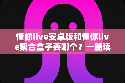 懂你live安卓版和懂你live聚合盒子要哪个？一篇读透两者差异的实用选择指南