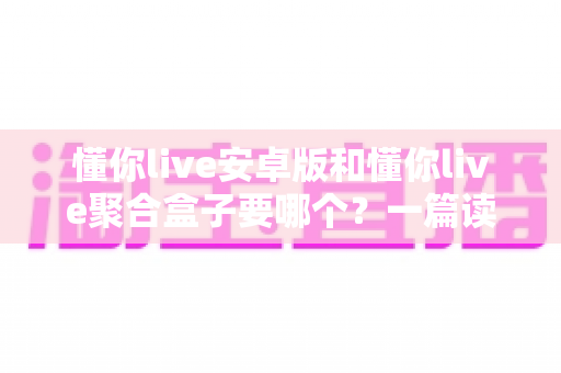 懂你live安卓版和懂你live聚合盒子要哪个？一篇读透两者差异的实用选择指南
