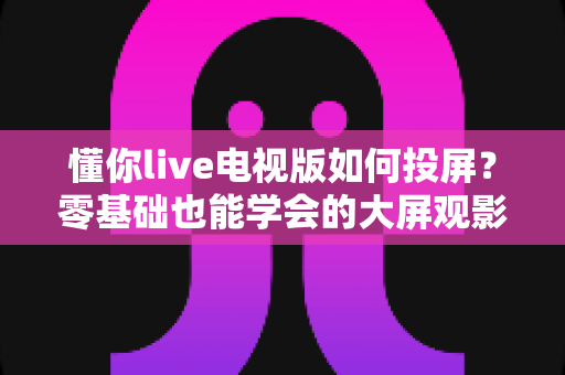 懂你live电视版如何投屏？零基础也能学会的大屏观影完整攻略