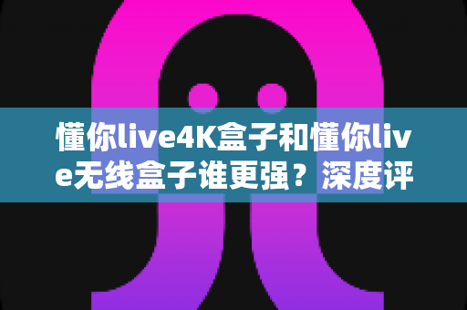 懂你live4K盒子和懂你live无线盒子谁更强?深度评测对比帮你选对不选贵 懂你live4K盒子和懂你live无线盒子谁更强?深度评测对比帮你选对不选贵