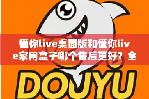 懂你live桌面版和懂你live家用盒子哪个售后更好?全维度售后对比与安心选购指南 懂你live桌面版和懂你live家用盒子哪个售后更好?全维度售后对比与安心选购指南