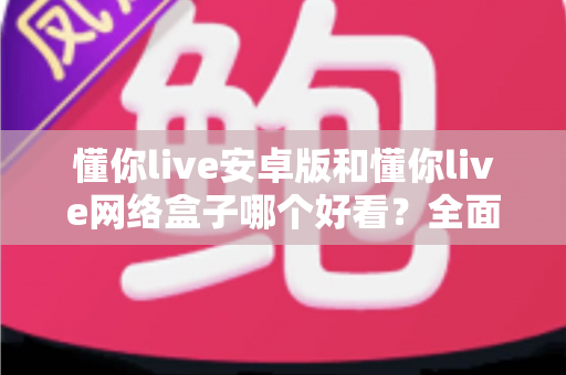 懂你live安卓版和懂你live网络盒子哪个好看？全面对比解析助你选对观影利器