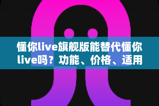 懂你live旗舰版能替代懂你live吗？功能、价格、适用人群一次讲清的选课指南