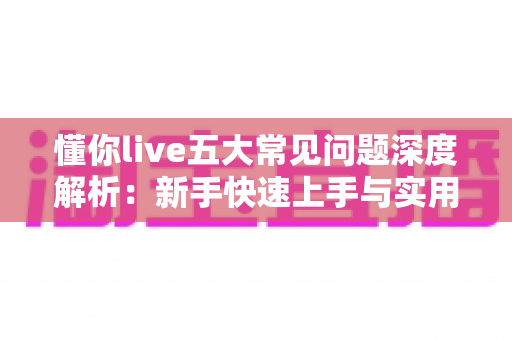 懂你live五大常见问题深度解析:新手快速上手与实用解决方案指南 懂你live五大常见问题深度解析:新手快速上手与实用解决方案指南