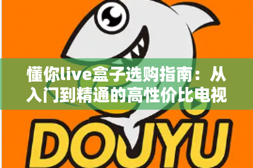 懂你live盒子选购指南:从入门到精通的高性价比电视盒子挑选全攻略 懂你live盒子选购指南:从入门到精通的高性价比电视盒子挑选全攻略