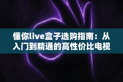 懂你live盒子选购指南:从入门到精通的高性价比电视盒子挑选全攻略 懂你live盒子选购指南:从入门到精通的高性价比电视盒子挑选全攻略