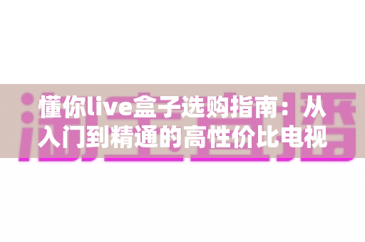 懂你live盒子选购指南:从入门到精通的高性价比电视盒子挑选全攻略 懂你live盒子选购指南:从入门到精通的高性价比电视盒子挑选全攻略