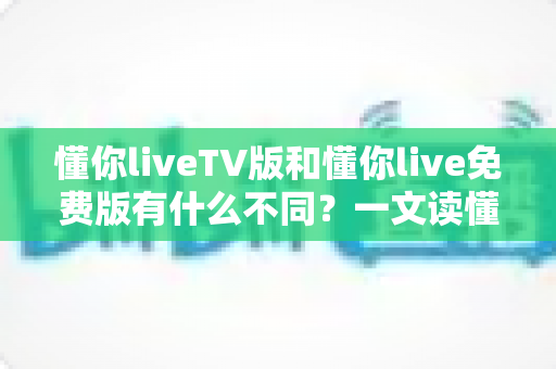 懂你liveTV版和懂你live免费版有什么不同？一文读懂两大版本的核心差异与选购建议