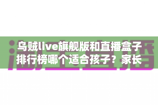 乌贼live旗舰版和直播盒子排行榜哪个适合孩子?家长必读的全面解析与安全指南 乌贼live旗舰版和直播盒子排行榜哪个适合孩子?家长必读的全面解析与安全指南
