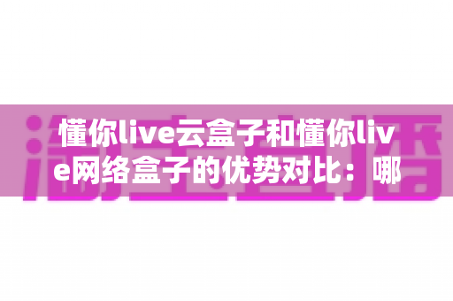 懂你live云盒子和懂你live网络盒子的优势对比：哪款直播设备更适合你？全面解析与选购指南